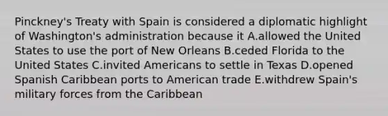 Pinckney's Treaty with Spain is considered a diplomatic highlight of Washington's administration because it A.allowed the United States to use the port of New Orleans B.ceded Florida to the United States C.invited Americans to settle in Texas D.opened Spanish Caribbean ports to American trade E.withdrew Spain's military forces from the Caribbean