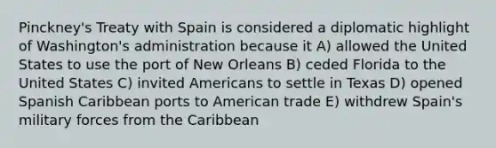 Pinckney's Treaty with Spain is considered a diplomatic highlight of Washington's administration because it A) allowed the United States to use the port of New Orleans B) ceded Florida to the United States C) invited Americans to settle in Texas D) opened Spanish Caribbean ports to American trade E) withdrew Spain's military forces from the Caribbean