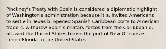 Pinckney's Treaty with Spain is considered a diplomatic highlight of Washington's administration because it a. invited Americans to settle in Texas b. opened Spanish Caribbean ports to American trade c. withdrew Spain's military forces from the Caribbean d. allowed the United States to use the port of New Orleans e. ceded Florida to the United States