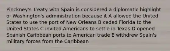 Pinckney's Treaty with Spain is considered a diplomatic highlight of Washington's administration because it A allowed the United States to use the port of New Orleans B ceded Florida to the United States C invited Americans to settle in Texas D opened Spanish Caribbean ports to American trade E withdrew Spain's military forces from the Caribbean