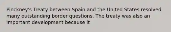 Pinckney's Treaty between Spain and the United States resolved many outstanding border questions. The treaty was also an important development because it