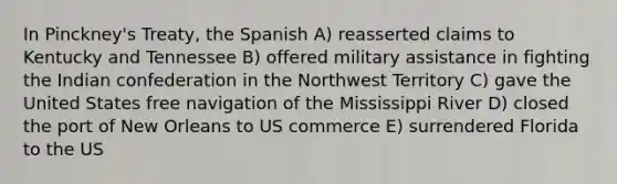 In Pinckney's Treaty, the Spanish A) reasserted claims to Kentucky and Tennessee B) offered military assistance in fighting the Indian confederation in the Northwest Territory C) gave the United States free navigation of the Mississippi River D) closed the port of New Orleans to US commerce E) surrendered Florida to the US