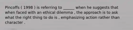 Pincoffs ( 1998 ) is referring to ______ when he suggests that when faced with an ethical dilemma , the approach is to ask what the right thing to do is , emphasizing action rather than character .