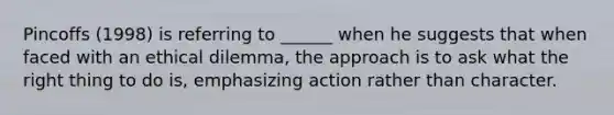 Pincoffs (1998) is referring to ______ when he suggests that when faced with an ethical dilemma, the approach is to ask what the right thing to do is, emphasizing action rather than character.