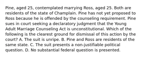 Pine, aged 25, contemplated marrying Ross, aged 25. Both are residents of the state of Champlain. Pine has not yet proposed to Ross because he is offended by the counseling requirement. Pine sues in court seeking a declaratory judgment that the Young Adult Marriage Counseling Act is unconstitutional. Which of the following is the clearest ground for dismissal of this action by the court? A. The suit is unripe. B. Pine and Ross are residents of the same state. C. The suit presents a non-justifiable political question. D. No substantial federal question is presented.