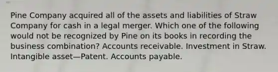 Pine Company acquired all of the assets and liabilities of Straw Company for cash in a legal merger. Which one of the following would not be recognized by Pine on its books in recording the business combination? Accounts receivable. Investment in Straw. Intangible asset—Patent. Accounts payable.