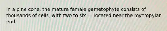 In a pine cone, the mature female gametophyte consists of thousands of cells, with two to six --- located near the mycropylar end.