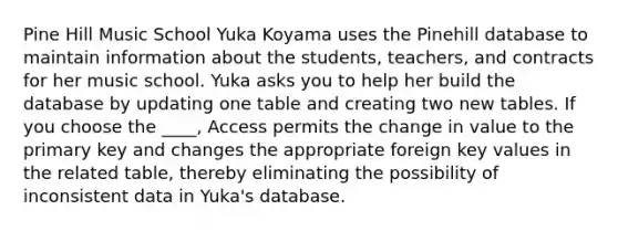 Pine Hill Music School Yuka Koyama uses the Pinehill database to maintain information about the students, teachers, and contracts for her music school. Yuka asks you to help her build the database by updating one table and creating two new tables. If you choose the ____, Access permits the change in value to the primary key and changes the appropriate foreign key values in the related table, thereby eliminating the possibility of inconsistent data in Yuka's database.