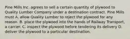 Pine Mills Inc. agrees to sell a certain quantity of plywood to Quality Lumber Company under a destination contract. Pine Mills must A. allow Quality Lumber to reject the plywood for any reason. B. place the plywood into the hands of Railway Transport, a carrier. C. inspect the plywood before tendering its delivery D. deliver the plywood to a particular destination.