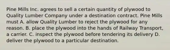 Pine Mills Inc. agrees to sell a certain quantity of plywood to Quality Lumber Company under a destination contract. Pine Mills must A. allow Quality Lumber to reject the plywood for any reason. B. place the plywood into the hands of Railway Transport, a carrier. C. inspect the plywood before tendering its delivery D. deliver the plywood to a particular destination.