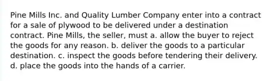 Pine Mills Inc. and Quality Lumber Company enter into a contract for a sale of plywood to be delivered under a destination contract. Pine Mills, the seller, must a. allow the buyer to reject the goods for any reason. b. deliver the goods to a particular destination. c. inspect the goods before tendering their delivery. d. place the goods into the hands of a carrier.