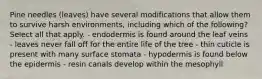 Pine needles (leaves) have several modifications that allow them to survive harsh environments, including which of the following? Select all that apply. - endodermis is found around the leaf veins - leaves never fall off for the entire life of the tree - thin cuticle is present with many surface stomata - hypodermis is found below the epidermis - resin canals develop within the mesophyll