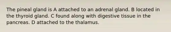 The pineal gland is A attached to an adrenal gland. B located in the thyroid gland. C found along with digestive tissue in <a href='https://www.questionai.com/knowledge/kITHRba4Cd-the-pancreas' class='anchor-knowledge'>the pancreas</a>. D attached to the thalamus.