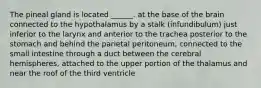 The pineal gland is located ______. at the base of the brain connected to the hypothalamus by a stalk (infundibulum) just inferior to the larynx and anterior to the trachea posterior to the stomach and behind the parietal peritoneum, connected to the small intestine through a duct between the cerebral hemispheres, attached to the upper portion of the thalamus and near the roof of the third ventricle