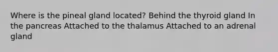 Where is the pineal gland located? Behind the thyroid gland In the pancreas Attached to the thalamus Attached to an adrenal gland