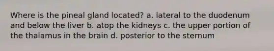 Where is the pineal gland located? a. lateral to the duodenum and below the liver b. atop the kidneys c. the upper portion of the thalamus in <a href='https://www.questionai.com/knowledge/kLMtJeqKp6-the-brain' class='anchor-knowledge'>the brain</a> d. posterior to the sternum