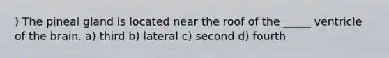 ) The pineal gland is located near the roof of the _____ ventricle of the brain. a) third b) lateral c) second d) fourth