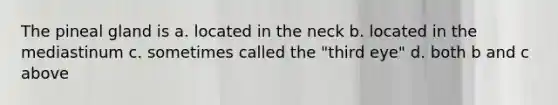 The pineal gland is a. located in the neck b. located in the mediastinum c. sometimes called the "third eye" d. both b and c above