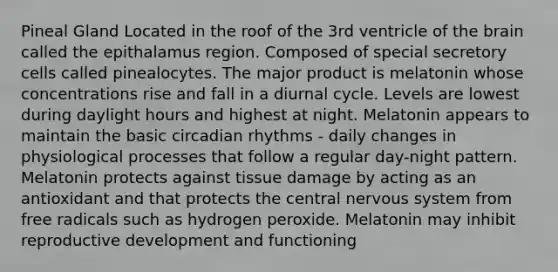 Pineal Gland Located in the roof of the 3rd ventricle of <a href='https://www.questionai.com/knowledge/kLMtJeqKp6-the-brain' class='anchor-knowledge'>the brain</a> called the epithalamus region. Composed of special secretory cells called pinealocytes. The major product is melatonin whose concentrations rise and fall in a diurnal cycle. Levels are lowest during daylight hours and highest at night. Melatonin appears to maintain the basic <a href='https://www.questionai.com/knowledge/k8XAG3VjEz-circadian-rhythms' class='anchor-knowledge'>circadian rhythms</a> - daily changes in physiological processes that follow a regular day-night pattern. Melatonin protects against tissue damage by acting as an antioxidant and that protects the central <a href='https://www.questionai.com/knowledge/kThdVqrsqy-nervous-system' class='anchor-knowledge'>nervous system</a> from free radicals such as hydrogen peroxide. Melatonin may inhibit reproductive development and functioning