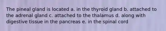 The pineal gland is located a. in the thyroid gland b. attached to the adrenal gland c. attached to the thalamus d. along with digestive tissue in <a href='https://www.questionai.com/knowledge/kITHRba4Cd-the-pancreas' class='anchor-knowledge'>the pancreas</a> e. in <a href='https://www.questionai.com/knowledge/kkAfzcJHuZ-the-spinal-cord' class='anchor-knowledge'>the spinal cord</a>