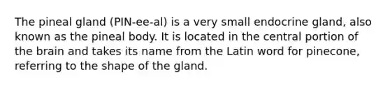 The pineal gland (PIN-ee-al) is a very small endocrine gland, also known as the pineal body. It is located in the central portion of <a href='https://www.questionai.com/knowledge/kLMtJeqKp6-the-brain' class='anchor-knowledge'>the brain</a> and takes its name from the Latin word for pinecone, referring to the shape of the gland.