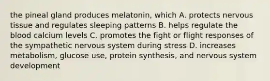 the pineal gland produces melatonin, which A. protects <a href='https://www.questionai.com/knowledge/kqA5Ws88nP-nervous-tissue' class='anchor-knowledge'>nervous tissue</a> and regulates sleeping patterns B. helps regulate <a href='https://www.questionai.com/knowledge/k7oXMfj7lk-the-blood' class='anchor-knowledge'>the blood</a> calcium levels C. promotes the fight or flight responses of the sympathetic nervous system during stress D. increases metabolism, glucose use, protein synthesis, and nervous system development