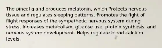 The pineal gland produces melatonin, which Protects nervous tissue and regulates sleeping patterns. Promotes the fight of flight responses of the sympathetic nervous system during stress. Increases metabolism, glucose use, protein synthesis, and nervous system development. Helps regulate blood calcium levels.