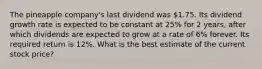 The pineapple company's last dividend was 1.75. Its dividend growth rate is expected to be constant at 25% for 2 years, after which dividends are expected to grow at a rate of 6% forever. Its required return is 12%. What is the best estimate of the current stock price?