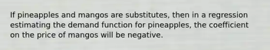 If pineapples and mangos are​ substitutes, then in a regression estimating the demand function for​ pineapples, the coefficient on the price of mangos will be negative.