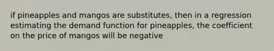 if pineapples and mangos are substitutes, then in a regression estimating the demand function for pineapples, the coefficient on the price of mangos will be negative