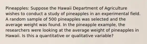 Pineapples: Suppose the Hawaii Department of Agriculture wishes to conduct a study of pineapples in an experimental field. A random sample of 500 pineapples was selected and the average weight was found. In the pineapple example, the researchers were looking at the average weight of pineapples in Hawaii. Is this a quantitative or qualitative variable?