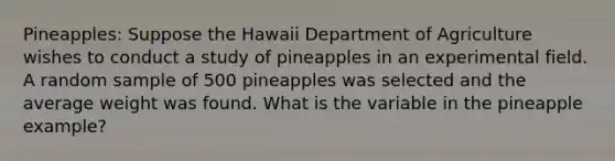 Pineapples: Suppose the Hawaii Department of Agriculture wishes to conduct a study of pineapples in an experimental field. A random sample of 500 pineapples was selected and the average weight was found. What is the variable in the pineapple example?