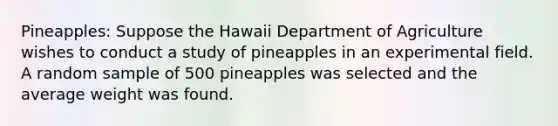 Pineapples: Suppose the Hawaii Department of Agriculture wishes to conduct a study of pineapples in an experimental field. A random sample of 500 pineapples was selected and the average weight was found.