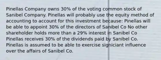 Pinellas Company owns 30% of the voting common stock of Sanibel Company. Pinellas will probably use the equity method of accounting to account for this investment because: Pinellas will be able to appoint 30% of the directors of Sanibel Co No other shareholder holds more than a 29% interest in Sanibel Co Pinellas receives 30% of the dividends paid by Sanibel Co. Pinellas is assumed to be able to exercise signiciant influence over the affairs of Sanibel Co.