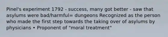 Pinel's experiment 1792 - success, many got better - saw that asylums were bad/harmful= dungeons Recognized as the person who made the first step towards the taking over of asylums by physicians • Proponent of "moral treatment"