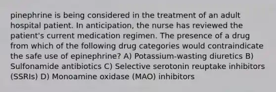 pinephrine is being considered in the treatment of an adult hospital patient. In anticipation, the nurse has reviewed the patient's current medication regimen. The presence of a drug from which of the following drug categories would contraindicate the safe use of epinephrine? A) Potassium-wasting diuretics B) Sulfonamide antibiotics C) Selective serotonin reuptake inhibitors (SSRIs) D) Monoamine oxidase (MAO) inhibitors