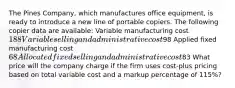 The Pines Company, which manufactures office equipment, is ready to introduce a new line of portable copiers. The following copier data are available: Variable manufacturing cost 188 Variable selling and administrative cost98 Applied fixed manufacturing cost 68 Allocated fixed selling and administrative cost83 What price will the company charge if the firm uses cost-plus pricing based on total variable cost and a markup percentage of 115%?