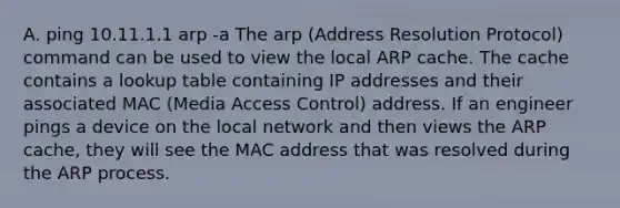 A. ping 10.11.1.1 arp -a The arp (Address Resolution Protocol) command can be used to view the local ARP cache. The cache contains a lookup table containing IP addresses and their associated MAC (Media Access Control) address. If an engineer pings a device on the local network and then views the ARP cache, they will see the MAC address that was resolved during the ARP process.