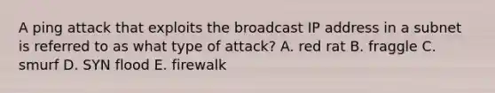 A ping attack that exploits the broadcast IP address in a subnet is referred to as what type of attack? A. red rat B. fraggle C. smurf D. SYN flood E. firewalk