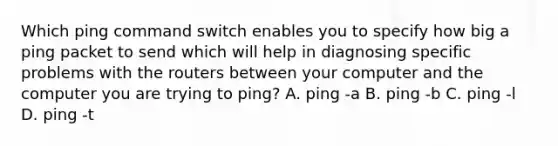 Which ping command switch enables you to specify how big a ping packet to send which will help in diagnosing specific problems with the routers between your computer and the computer you are trying to ping? A. ping -a B. ping -b C. ping -l D. ping -t