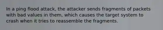 In a ping flood attack, the attacker sends fragments of packets with bad values in them, which causes the target system to crash when it tries to reassemble the fragments.