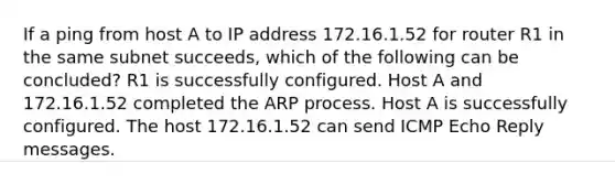 If a ping from host A to IP address 172.16.1.52 for router R1 in the same subnet succeeds, which of the following can be concluded? R1 is successfully configured. Host A and 172.16.1.52 completed the ARP process. Host A is successfully configured. The host 172.16.1.52 can send ICMP Echo Reply messages.