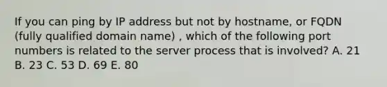 If you can ping by IP address but not by hostname, or FQDN (fully qualified domain name) , which of the following port numbers is related to the server process that is involved? A. 21 B. 23 C. 53 D. 69 E. 80