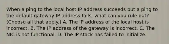 When a ping to the local host IP address succeeds but a ping to the default gateway IP address fails, what can you rule out? (Choose all that apply.) A. The IP address of the local host is incorrect. B. The IP address of the gateway is incorrect. C. The NIC is not functional. D. The IP stack has failed to initialize.