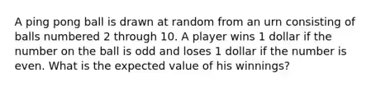 A ping pong ball is drawn at random from an urn consisting of balls numbered 2 through 10. A player wins 1 dollar if the number on the ball is odd and loses 1 dollar if the number is even. What is the expected value of his winnings?