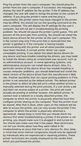 Ping the printer from the user's computer. You should ping the printer from the user's computer. If successful, the message will display the new IP address for the printer. If the IP address has changed, the user will need to remap the printer to the current IP address. If you ping the printer's name and the ping is unsuccessful, the printer name may have changed or the printer may be offline. You should not run the ipconfig command on the user's computer. This will display the IP settings for the user's computer, but will not aid in troubleshooting the printing problem. You should not pause the printer's print queue. This will prevent all the print jobs from printing. You should not install the latest device drivers for the printer on the user's computer. This is the correct step only if the print that is received from the printer is garbled or if the computer is having trouble communicating with the printer and all other possible causes have been checked. A corrupt printer driver can cause unreadable printing. If you obtain the latest device drivers for any device and have trouble installing the drivers, you may need to install the drivers using an unrestricted user account, such as an administrative account. In some operating systems, only administrative accounts can install device drivers. Also, if a particular version of the device driver has trouble installing or causes computer problems, you should download and install the latest version of the device driver from the manufacturer's Web site. Another possibility that can cause printing problems is if the printer is not selected as the default printer. The default printer is the printer to which all jobs will print unless another printer is manually selected during the print process. If a user prints a job and does not receive output at a printer, the print job could actually be printing at another location, the default printer. To connect over a network to a locally attached printer, the computer to which the printer is physically attached must first configure printer sharing on the computer. Then the printer must be shared. After that is done, other users on the network will be able to access the printer, but can only access the printer if the computer to which the printer is physically attached is operational. Always keep in mind that you should check the obvious first when troubleshooting a printer. If the printer is not printing, you should make sure it is plugged in and turned on. You should also make sure that it has paper. Most technicians can tell you stories about how they were called in for troubleshooting an issue that had a very obvious fix. Also, keep in mind that some internal components should only be replaced by individuals who are experienced in repairing printers. These printer technicians are usually employed by the vendor from which you purchased the printer.