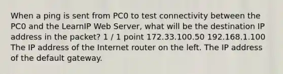 When a ping is sent from PC0 to test connectivity between the PC0 and the LearnIP Web Server, what will be the destination IP address in the packet? 1 / 1 point 172.33.100.50 192.168.1.100 The IP address of the Internet router on the left. The IP address of the default gateway.