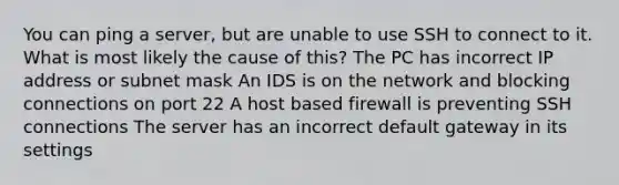 You can ping a server, but are unable to use SSH to connect to it. What is most likely the cause of this? The PC has incorrect IP address or subnet mask An IDS is on the network and blocking connections on port 22 A host based firewall is preventing SSH connections The server has an incorrect default gateway in its settings