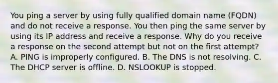 You ping a server by using fully qualified domain name (FQDN) and do not receive a response. You then ping the same server by using its IP address and receive a response. Why do you receive a response on the second attempt but not on the first attempt? A. PING is improperly configured. B. The DNS is not resolving. C. The DHCP server is offline. D. NSLOOKUP is stopped.