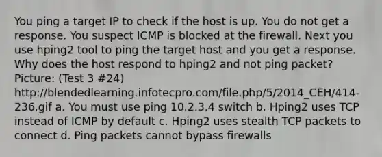 You ping a target IP to check if the host is up. You do not get a response. You suspect ICMP is blocked at the firewall. Next you use hping2 tool to ping the target host and you get a response. Why does the host respond to hping2 and not ping packet? Picture: (Test 3 #24) http://blendedlearning.infotecpro.com/file.php/5/2014_CEH/414-236.gif a. You must use ping 10.2.3.4 switch b. Hping2 uses TCP instead of ICMP by default c. Hping2 uses stealth TCP packets to connect d. Ping packets cannot bypass firewalls